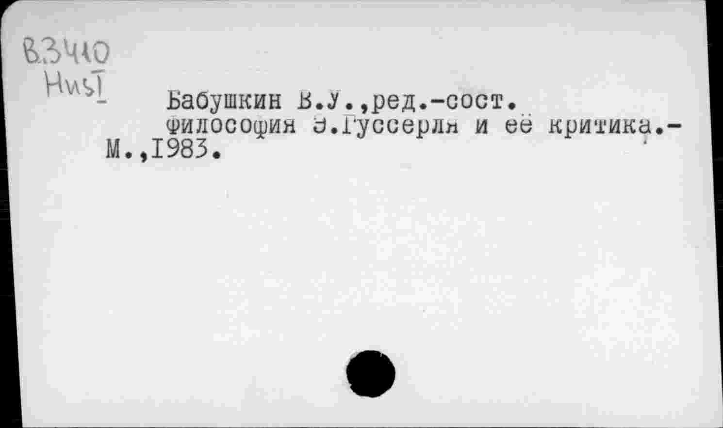 ﻿ЬЗЧЮ
Н\Л<>[
м
Бабушкин Б.у.,ред.-сост. филосошия а.Гуссерли и её ,1983.
критика.